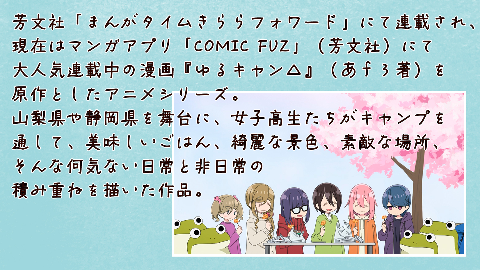 芳文社「まんがタイムきららフォワード」にて連載され、現在はマンガアプリ「COMIC FUZ」（芳文社）にて大人気連載中の漫画『ゆるキャン△』（あｆろ著）を原作としたアニメシリーズ。山梨県や静岡県を舞台に、女子高生たちがキャンプを通して、美味しいごはん、綺麗な景色、素敵な場所、そんな何気ない日常と非日常の積み重ねを描いた作品。