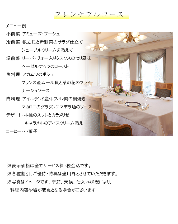 最初から最後まで安心安全な
シェフズ・テーブルプラン　ＫＩＲＥＩ
フレンチフルコース

メニュー例（5月9日（月）～ ）
小前菜：季節のアミューズ・ブーシュ
冷前菜：天使の海老のベル・ヴェ仕立て
　　　　　白ワイン風味の冷たいナージュ
温前菜：フランス ロワール産
　　　　　ホワイトアスパラガスの塩釜焼き
　　　　　グリビッシュソース
魚料理：ハタのヴァプールのオリーヴと
　　　　　エピスのアン・クルート
　　　　　蛤とロメインレタス
肉料理：フランス　ピレネー産
　　　　　　乳飲み仔羊のロティ　香草風味
　　　　　グリーンアスパラガスの編笠茸ソース
デザート：ダークチェリーのマカロングラッセ
コーヒー・小菓子
																											
※表示価格は全てサービス料・税金込です。
※各種割引、ご優待・特典は適用外とさせていただきます。
※写真はイメージです。季節、天候、仕入れ状況により、料理内容や器が変更となる場合がございます。