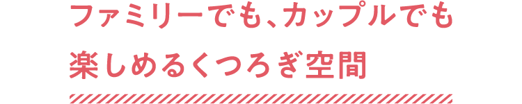 ファミリーでも、カップルでも楽しめるくつろぎ空間