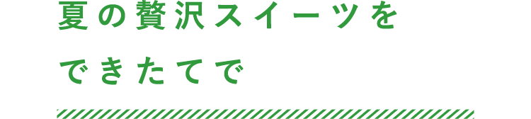夏の贅沢スイーツをできたてで